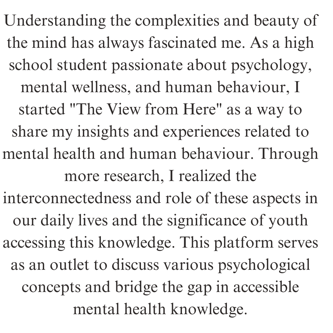 Understanding the complexities and beauty of the mind has always fascinated me. As a high school student passionate about psychology, mental wellness, and human behaviour, I started The View from